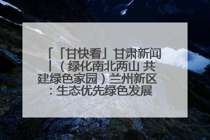 「甘快看」甘肃新闻丨（绿化南北两山 共建绿色家园）兰州新区：生态优先绿色发展 打造生态环保示范区