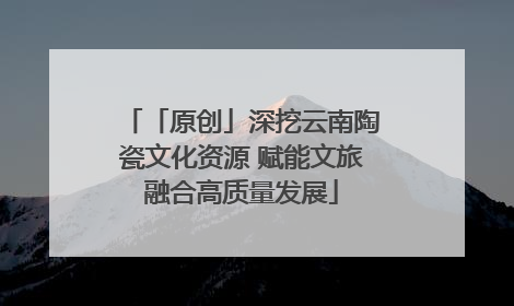 「原创」深挖云南陶瓷文化资源 赋能文旅融合高质量发展