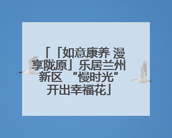 「如意康养 漫享陇原」乐居兰州新区 “慢时光”开出幸福花