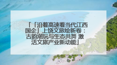 「沿着高速看当代江西国企」上饶文旅绘新卷：古韵潮玩与生态共舞 激活文旅产业新动能