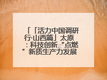 「活力中国调研行·山西篇」太原：科技创新“点燃”新质生产力发展“引擎”