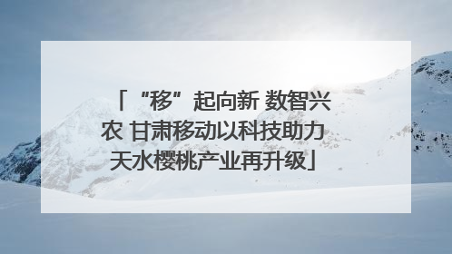 “移”起向新 数智兴农 甘肃移动以科技助力天水樱桃产业再升级