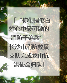 “你们是老百姓心中最可敬的消防子弟兵” 长沙市消防救援支队完成龙山抗洪使命归队