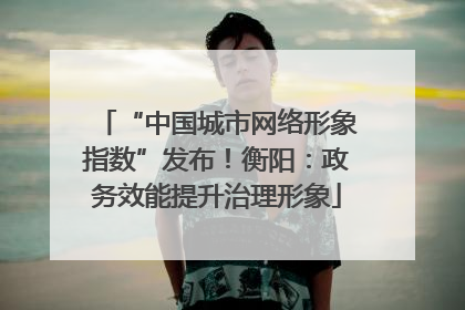 “中国城市网络形象指数”发布！衡阳：政务效能提升治理形象