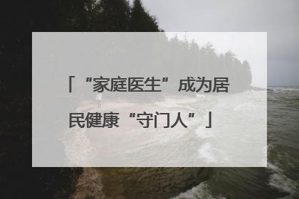 “家庭医生”成为居民健康“守门人”