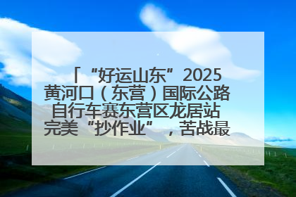 “好运山东”2025黄河口（东营）国际公路自行车赛东营区龙居站 完美“抄作业”，苦战最后时刻黄衫易主
