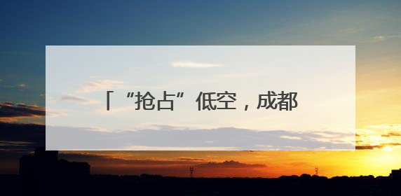 “抢占”低空，成都正在“重仓”场景