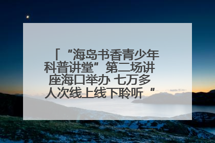 “海岛书香青少年科普讲堂”第二场讲座海口举办 七万多人次线上线下聆听“工匠精神”