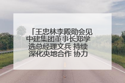 王忠林李殿勋会见中建集团董事长郑学选总经理文兵 持续深化央地合作 协力推动支点建设