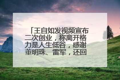 王自如发视频宣布二次创业，称离开格力是人生低谷，感谢董明珠、雷军，还回应了“工资条”：清楚自己要什么……