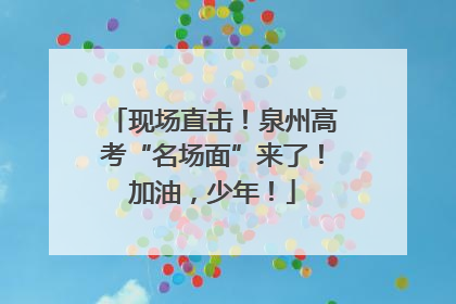 现场直击！泉州高考“名场面”来了！加油，少年！