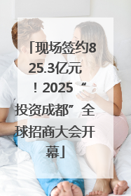 现场签约825.3亿元！2025“投资成都”全球招商大会开幕
