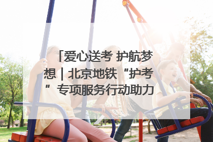 爱心送考 护航梦想｜北京地铁“护考”专项服务行动助力考生无忧赴考