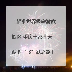 瞄准世界级旅游度假区 重庆丰都南天湖的“飞”跃之路