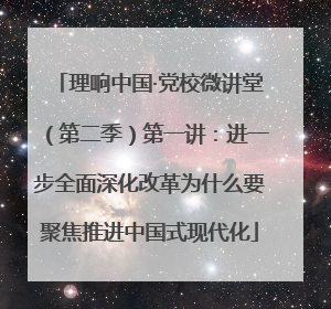 理响中国·党校微讲堂（第二季）第一讲：进一步全面深化改革为什么要聚焦推进中国式现代化