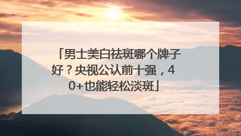 男士美白祛斑哪个牌子好？央视公认前十强，40+也能轻松淡斑