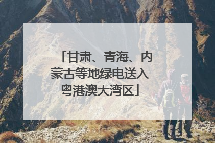 甘肃、青海、内蒙古等地绿电送入粤港澳大湾区