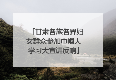 甘肃各族各界妇女群众参加巾帼大学习大宣讲反响