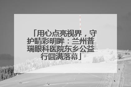 用心点亮视界，守护睛彩明眸：兰州普瑞眼科医院东乡公益行圆满落幕