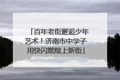 百年老街邂逅少年艺术！济南市中学子用快闪燃爆上新街