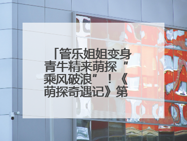 管乐姐姐变身青牛精来萌探“乘风破浪”！《萌探奇遇记》第五期全程高能