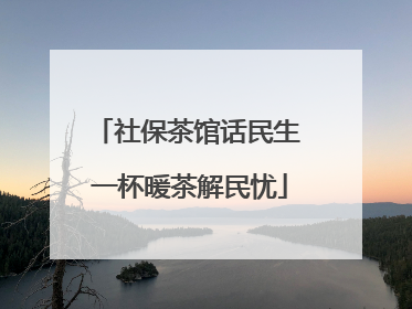社保茶馆话民生 一杯暖茶解民忧
