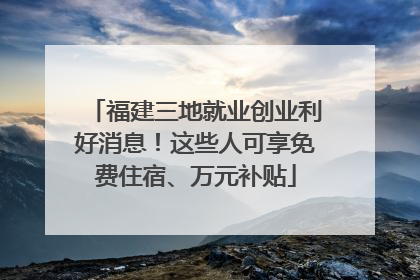 福建三地就业创业利好消息！这些人可享免费住宿、万元补贴