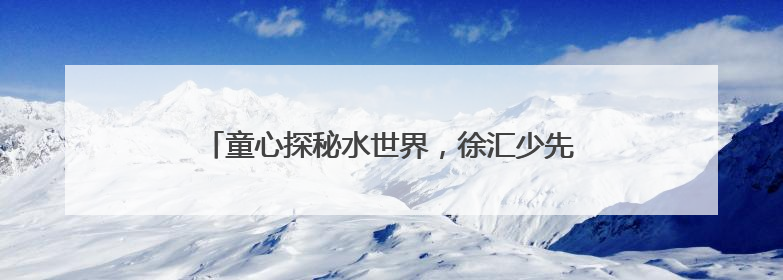 童心探秘水世界，徐汇少先队半日营解密城市水生态