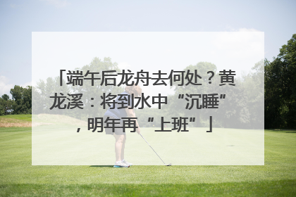 端午后龙舟去何处？黄龙溪：将到水中“沉睡”，明年再“上班”
