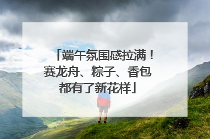 端午氛围感拉满！赛龙舟、粽子、香包都有了新花样