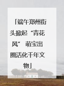 端午郑州街头掀起“青花风” 萌宝出圈活化千年文物