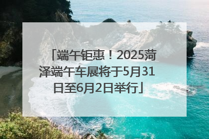 端午钜惠！2025菏泽端午车展将于5月31日至6月2日举行