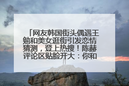 网友韩国街头偶遇王勉和美女逛街引发恋情猜测，登上热搜！陈赫评论区贴脸开大：你和谁逛街？我也想知道