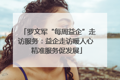 罗文军“每周益企”走访服务：益企走访暖人心 精准服务促发展