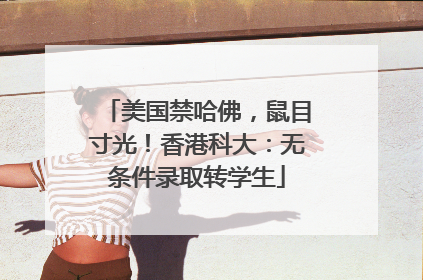 美国禁哈佛，鼠目寸光！香港科大：无条件录取转学生