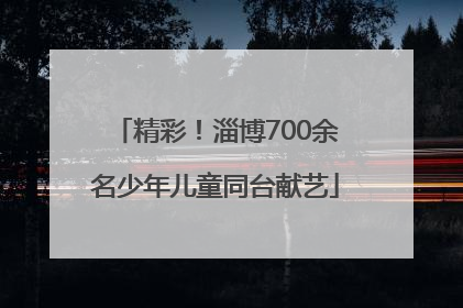 精彩！淄博700余名少年儿童同台献艺