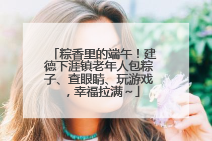 粽香里的端午！建德下涯镇老年人包粽子、查眼睛、玩游戏，幸福拉满～