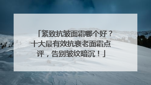 紧致抗皱面霜哪个好？十大最有效抗衰老面霜点评，告别皱纹暗沉！