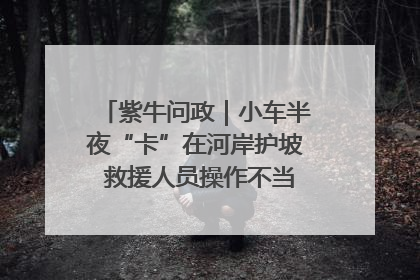 紫牛问政｜小车半夜“卡”在河岸护坡 救援人员操作不当致小车翻下河，然后直接走人了