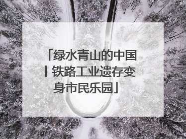 绿水青山的中国丨铁路工业遗存变身市民乐园