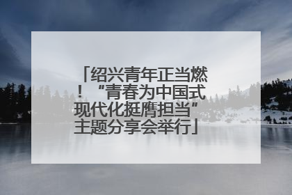 绍兴青年正当燃！“青春为中国式现代化挺膺担当”主题分享会举行