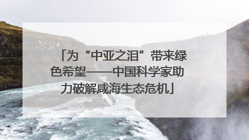 为“中亚之泪”带来绿色希望——中国科学家助力破解咸海生态危机