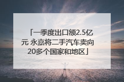 一季度出口额2.5亿元 永嘉将二手汽车卖向20多个国家和地区