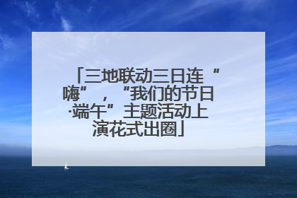 三地联动三日连“嗨”，“我们的节日·端午”主题活动上演花式出圈