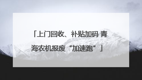 上门回收、补贴加码 青海农机报废“加速跑”