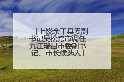 上饶余干县委副书记吴松跨市调任九江瑞昌市委副书记、市长候选人