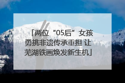 两位“05后”女孩勇挑非遗传承重担 让芜湖铁画焕发新生机