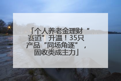 个人养老金理财“赛道”升温！35只产品“同场角逐”，固收类成主力