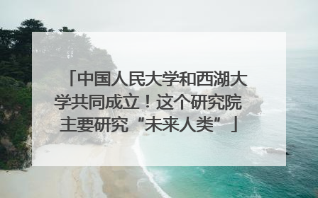中国人民大学和西湖大学共同成立！这个研究院主要研究“未来人类”