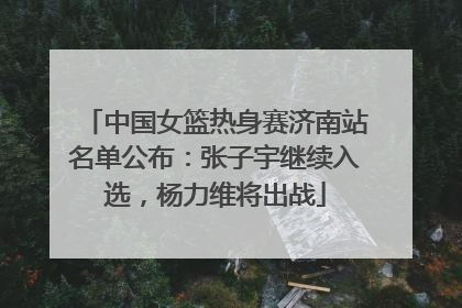 中国女篮热身赛济南站名单公布：张子宇继续入选，杨力维将出战